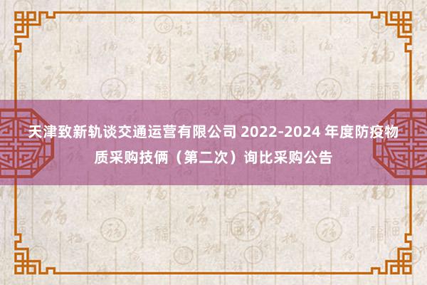 天津致新轨谈交通运营有限公司 2022-2024 年度防疫物质采购技俩（第二次）询比采购公告